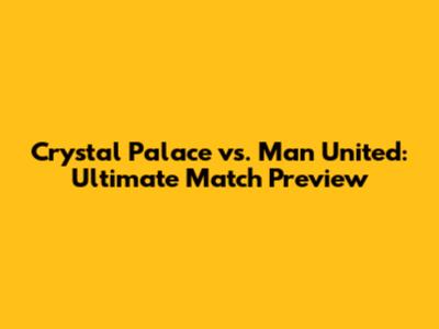 Crystal Palace vs. Man United: Ultimate Match Preview