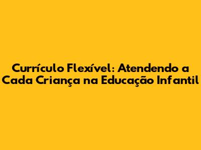 Currículo Flexível: Atendendo a Cada Criança na Educação Infantil