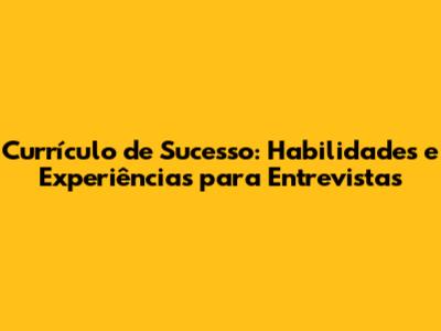 Currículo de Sucesso: Habilidades e Experiências para Entrevistas