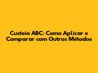 Custeio ABC: Como Aplicar e Comparar com Outros Métodos