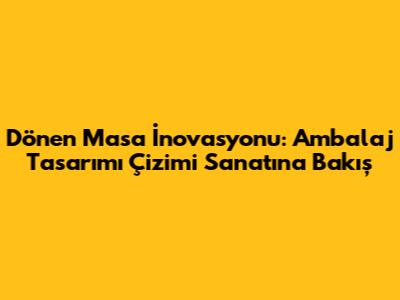 Dönen Masa İnovasyonu: Ambalaj Tasarımı Çizimi Sanatına Bakış