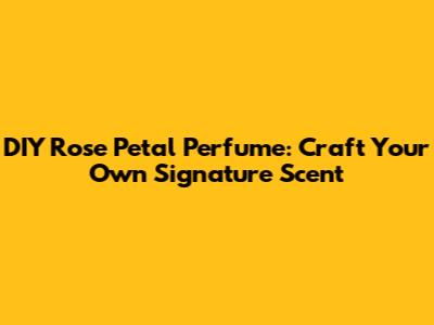 DIY Rose Petal Perfume: Craft Your Own Signature Scent
