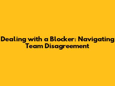 Dealing with a Blocker: Navigating Team Disagreement