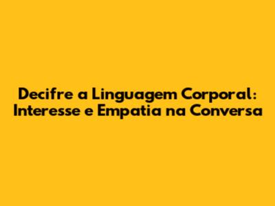Decifre a Linguagem Corporal: Interesse e Empatia na Conversa