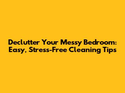 Declutter Your Messy Bedroom: Easy, Stress-Free Cleaning Tips
