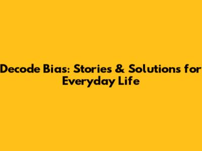 Decode Bias: Stories & Solutions for Everyday Life
