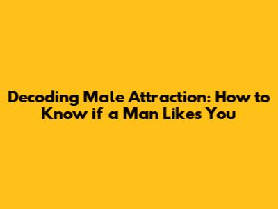 Decoding Male Attraction: How to Know if a Man Likes You