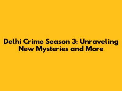 Delhi Crime Season 3: Unraveling New Mysteries and More