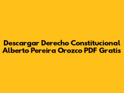 Descargar Derecho Constitucional Alberto Pereira Orozco PDF Gratis