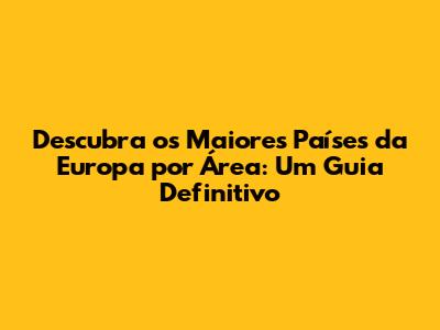 Descubra os Maiores Países da Europa por Área: Um Guia Definitivo