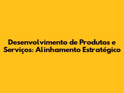 Desenvolvimento de Produtos e Serviços: Alinhamento Estratégico