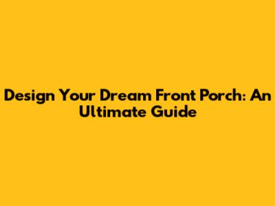 Design Your Dream Front Porch: An Ultimate Guide