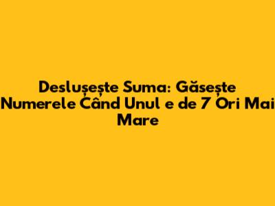 Deslușește Suma: Găsește Numerele Când Unul e de 7 Ori Mai Mare