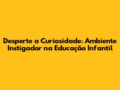 Desperte a Curiosidade: Ambiente Instigador na Educação Infantil