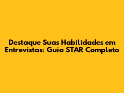 Destaque Suas Habilidades em Entrevistas: Guia STAR Completo