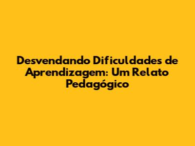 Desvendando Dificuldades de Aprendizagem: Um Relato Pedagógico