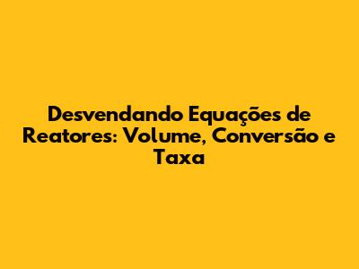 Desvendando Equações de Reatores: Volume, Conversão e Taxa