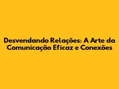 Desvendando Relações: A Arte da Comunicação Eficaz e Conexões