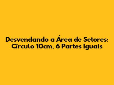 Desvendando a Área de Setores: Círculo 10cm, 6 Partes Iguais
