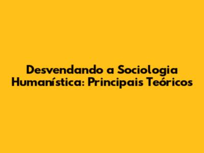 Desvendando a Sociologia Humanística: Principais Teóricos