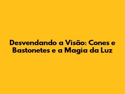 Desvendando a Visão: Cones e Bastonetes e a Magia da Luz