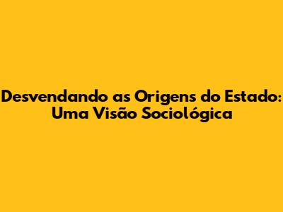 Desvendando as Origens do Estado: Uma Visão Sociológica
