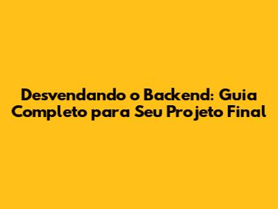 Desvendando o Backend: Guia Completo para Seu Projeto Final