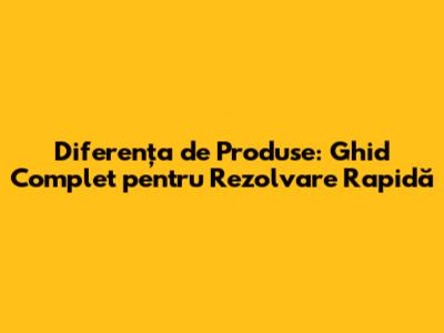 Diferența de Produse: Ghid Complet pentru Rezolvare Rapidă
