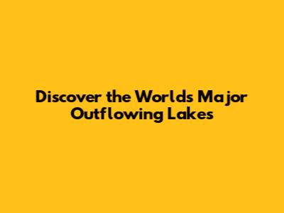 Discover the World's Major Outflowing Lakes