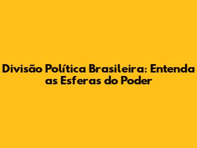 Divisão Política Brasileira: Entenda as Esferas do Poder