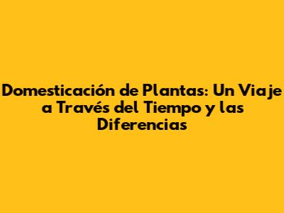 Domesticación de Plantas: Un Viaje a Través del Tiempo y las Diferencias