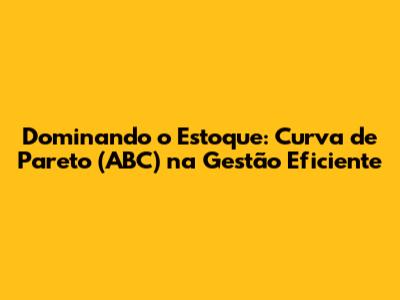 Dominando o Estoque: Curva de Pareto (ABC) na Gestão Eficiente
