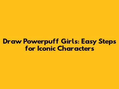 Draw Powerpuff Girls: Easy Steps for Iconic Characters