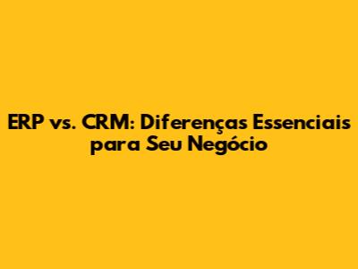 ERP vs. CRM: Diferenças Essenciais para Seu Negócio