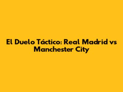 El Duelo Táctico: Real Madrid vs Manchester City