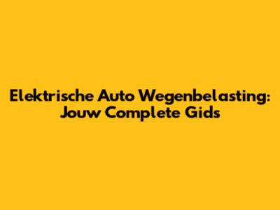 Elektrische Auto Wegenbelasting: Jouw Complete Gids