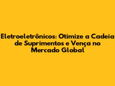 Eletroeletrônicos: Otimize a Cadeia de Suprimentos e Vença no Mercado Global