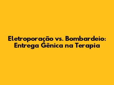 Eletroporação vs. Bombardeio: Entrega Gênica na Terapia