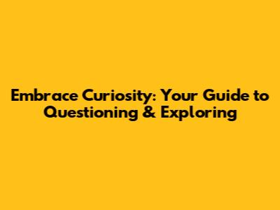 Embrace Curiosity: Your Guide to Questioning & Exploring