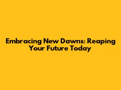 Embracing New Dawns: Reaping Your Future Today