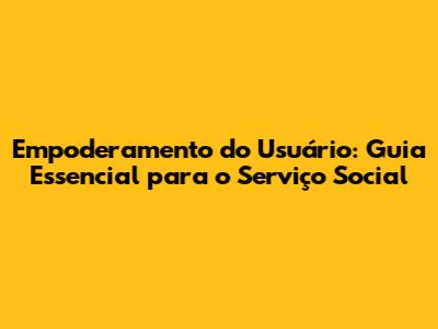Empoderamento do Usuário: Guia Essencial para o Serviço Social