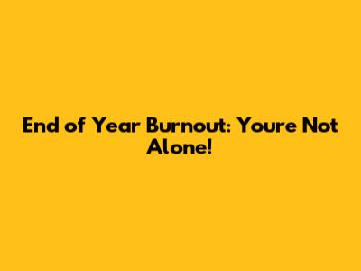 End of Year Burnout: You're Not Alone!
