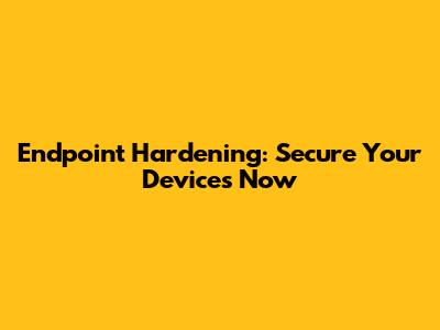 Endpoint Hardening: Secure Your Devices Now