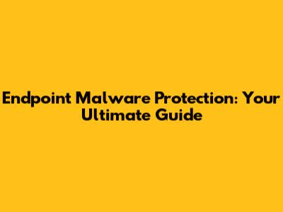 Endpoint Malware Protection: Your Ultimate Guide