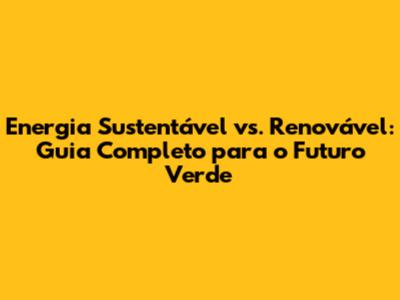 Energia Sustentável vs. Renovável: Guia Completo para o Futuro Verde
