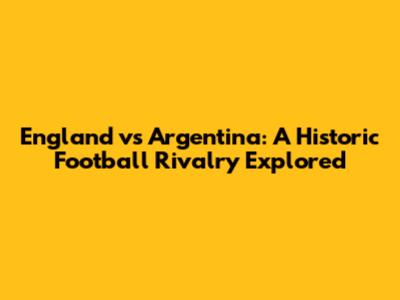 England vs Argentina: A Historic Football Rivalry Explored