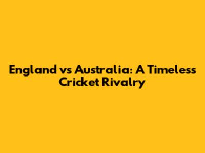 England vs Australia: A Timeless Cricket Rivalry
