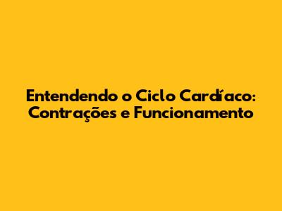 Entendendo o Ciclo Cardíaco: Contrações e Funcionamento