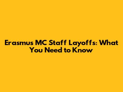 Erasmus MC Staff Layoffs: What You Need to Know