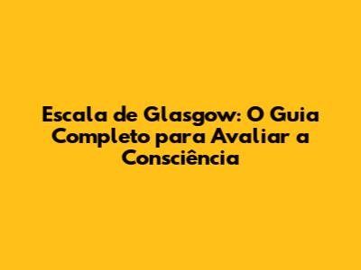 Escala de Glasgow: O Guia Completo para Avaliar a Consciência